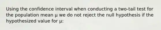 Using the confidence interval when conducting a two-tail test for the population mean µ we do not reject the null hypothesis if the hypothesized value for µ: