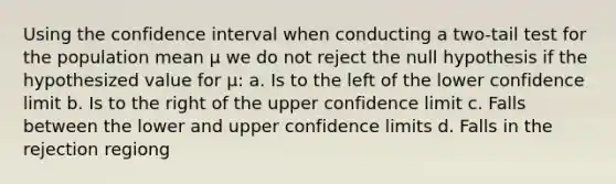 Using the confidence interval when conducting a two-tail test for the population mean µ we do not reject the null hypothesis if the hypothesized value for µ: a. Is to the left of the lower confidence limit b. Is to the right of the upper confidence limit c. Falls between the lower and upper confidence limits d. Falls in the rejection regiong