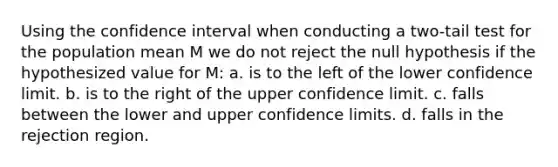 Using the confidence interval when conducting a two-tail test for the population mean M we do not reject the null hypothesis if the hypothesized value for M: a. is to the left of the lower confidence limit. b. is to the right of the upper confidence limit. c. falls between the lower and upper confidence limits. d. falls in the rejection region.