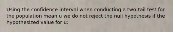 Using the confidence interval when conducting a two-tail test for the population mean u we do not reject the null hypothesis if the hypothesized value for u: