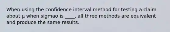 When using the confidence interval method for testing a claim about μ when sigmaσ is​ ____, all three methods are equivalent and produce the same results.