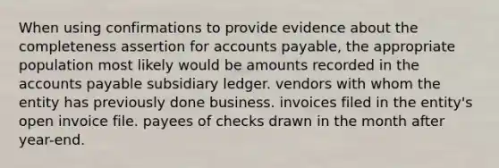 When using confirmations to provide evidence about the completeness assertion for <a href='https://www.questionai.com/knowledge/kWc3IVgYEK-accounts-payable' class='anchor-knowledge'>accounts payable</a>, the appropriate population most likely would be amounts recorded in the accounts payable subsidiary ledger. vendors with whom the entity has previously done business. invoices filed in the entity's open invoice file. payees of checks drawn in the month after year-end.