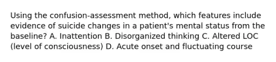 Using the confusion-assessment method, which features include evidence of suicide changes in a patient's mental status from the baseline? A. Inattention B. Disorganized thinking C. Altered LOC (level of consciousness) D. Acute onset and fluctuating course