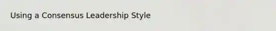 Using a Consensus Leadership Style