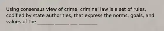 Using consensus view of crime, criminal law is a set of rules, codified by state authorities, that express the norms, goals, and values of the _______ ______ ___ ________