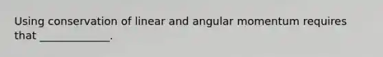 Using conservation of linear and angular momentum requires that _____________.