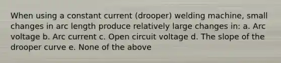 When using a constant current (drooper) welding machine, small changes in arc length produce relatively large changes in: a. Arc voltage b. Arc current c. Open circuit voltage d. The slope of the drooper curve e. None of the above