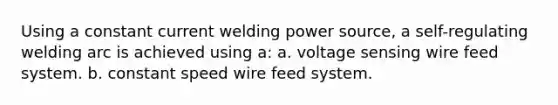 Using a constant current welding power source, a self-regulating welding arc is achieved using a: a. voltage sensing wire feed system. b. constant speed wire feed system.