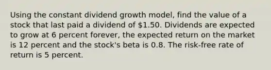 Using the constant dividend growth model, find the value of a stock that last paid a dividend of 1.50. Dividends are expected to grow at 6 percent forever, the expected return on the market is 12 percent and the stock's beta is 0.8. The risk-free rate of return is 5 percent.