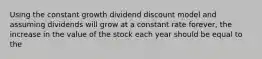 Using the constant growth dividend discount model and assuming dividends will grow at a constant rate forever, the increase in the value of the stock each year should be equal to the