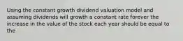 Using the constant growth dividend valuation model and assuming dividends will growth a constant rate forever the increase in the value of the stock each year should be equal to the