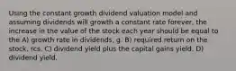 Using the constant growth dividend valuation model and assuming dividends will growth a constant rate forever, the increase in the value of the stock each year should be equal to the A) growth rate in dividends, g. B) required return on the stock, rcs. C) dividend yield plus the capital gains yield. D) dividend yield.