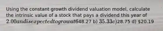 Using the constant growth dividend valuation model, calculate the intrinsic value of a stock that pays a dividend this year of 2.00 and is expected to grow at 6%. The beta for this stock is 1.5, the risk free rate of return is 3% and the market return is 12%. a)48.27 b) 35.33 c)28.75 d) 20.19