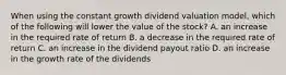 When using the constant growth dividend valuation model, which of the following will lower the value of the stock? A. an increase in the required rate of return B. a decrease in the required rate of return C. an increase in the dividend payout ratio D. an increase in the growth rate of the dividends