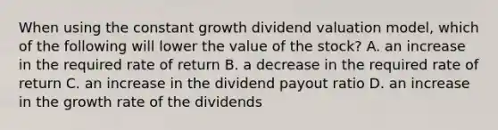 When using the constant growth dividend valuation model, which of the following will lower the value of the stock? A. an increase in the required rate of return B. a decrease in the required rate of return C. an increase in the dividend payout ratio D. an increase in the growth rate of the dividends