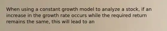 When using a constant growth model to analyze a stock, if an increase in the growth rate occurs while the required return remains the same, this will lead to an