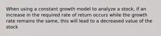 When using a constant growth model to analyze a stock, if an increase in the required rate of return occurs while the growth rate remains the same, this will lead to a decreased value of the stock