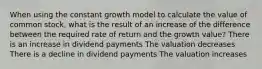 When using the constant growth model to calculate the value of common stock, what is the result of an increase of the difference between the required rate of return and the growth value? There is an increase in dividend payments The valuation decreases There is a decline in dividend payments The valuation increases