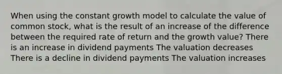 When using the constant growth model to calculate the value of common stock, what is the result of an increase of the difference between the required rate of return and the growth value? There is an increase in dividend payments The valuation decreases There is a decline in dividend payments The valuation increases