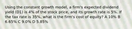 Using the constant growth model, a firm's expected dividend yield (D1) is 4% of the stock price, and its growth rate is 5%. If the tax rate is 35%, what is the firm's cost of equity? A 10% B 6.65% C 9.0% D 5.85%