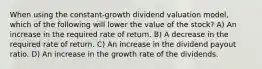 When using the constant-growth dividend valuation model, which of the following will lower the value of the stock? A) An increase in the required rate of return. B) A decrease in the required rate of return. C) An increase in the dividend payout ratio. D) An increase in the growth rate of the dividends.