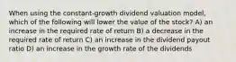 When using the constant-growth dividend valuation model, which of the following will lower the value of the stock? A) an increase in the required rate of return B) a decrease in the required rate of return C) an increase in the dividend payout ratio D) an increase in the growth rate of the dividends