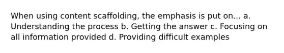 When using content scaffolding, the emphasis is put on... a. Understanding the process b. Getting the answer c. Focusing on all information provided d. Providing difficult examples