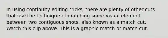 In using continuity editing tricks, there are plenty of other cuts that use the technique of matching some visual element between two contiguous shots, also known as a match cut. Watch this clip above. This is a graphic match or match cut.
