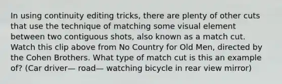 In using continuity editing tricks, there are plenty of other cuts that use the technique of matching some visual element between two contiguous shots, also known as a match cut. Watch this clip above from No Country for Old Men, directed by the Cohen Brothers. What type of match cut is this an example of? (Car driver— road— watching bicycle in rear view mirror)