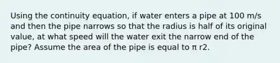 Using the continuity equation, if water enters a pipe at 100 m/s and then the pipe narrows so that the radius is half of its original value, at what speed will the water exit the narrow end of the pipe? Assume the area of the pipe is equal to π r2.