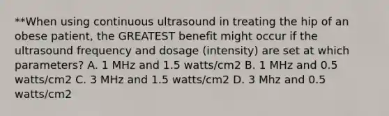 **When using continuous ultrasound in treating the hip of an obese patient, the GREATEST benefit might occur if the ultrasound frequency and dosage (intensity) are set at which parameters? A. 1 MHz and 1.5 watts/cm2 B. 1 MHz and 0.5 watts/cm2 C. 3 MHz and 1.5 watts/cm2 D. 3 Mhz and 0.5 watts/cm2