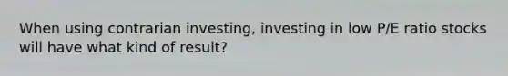 When using contrarian investing, investing in low P/E ratio stocks will have what kind of result?