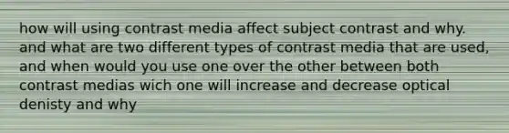 how will using contrast media affect subject contrast and why. and what are two different types of contrast media that are used, and when would you use one over the other between both contrast medias wich one will increase and decrease optical denisty and why