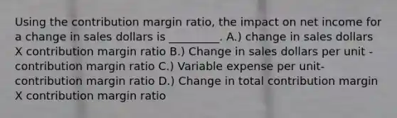 Using the contribution margin ratio, the impact on net income for a change in sales dollars is _________. A.) change in sales dollars X contribution margin ratio B.) Change in sales dollars per unit - contribution margin ratio C.) Variable expense per unit-contribution margin ratio D.) Change in total contribution margin X contribution margin ratio