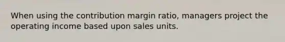 When using the contribution margin ratio, managers project the operating income based upon sales units.