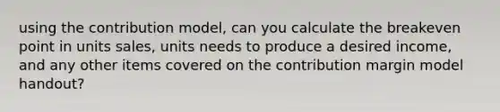 using the contribution model, can you calculate the breakeven point in units sales, units needs to produce a desired income, and any other items covered on the contribution margin model handout?