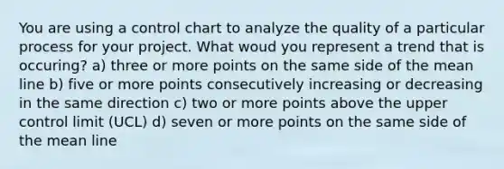 You are using a control chart to analyze the quality of a particular process for your project. What woud you represent a trend that is occuring? a) three or more points on the same side of the mean line b) five or more points consecutively increasing or decreasing in the same direction c) two or more points above the upper control limit (UCL) d) seven or more points on the same side of the mean line