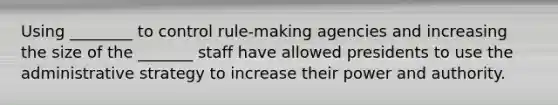 Using ________ to control rule-making agencies and increasing the size of the _______ staff have allowed presidents to use the administrative strategy to increase their power and authority.