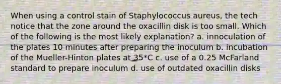 When using a control stain of Staphylococcus aureus, the tech notice that the zone around the oxacillin disk is too small. Which of the following is the most likely explanation? a. innoculation of the plates 10 minutes after preparing the inoculum b. incubation of the Mueller-Hinton plates at 35*C c. use of a 0.25 McFarland standard to prepare inoculum d. use of outdated oxacillin disks