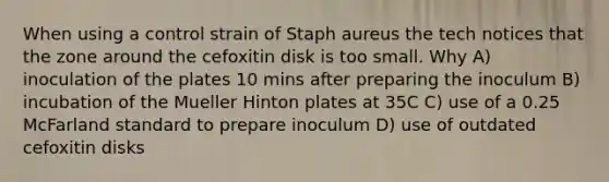 When using a control strain of Staph aureus the tech notices that the zone around the cefoxitin disk is too small. Why A) inoculation of the plates 10 mins after preparing the inoculum B) incubation of the Mueller Hinton plates at 35C C) use of a 0.25 McFarland standard to prepare inoculum D) use of outdated cefoxitin disks