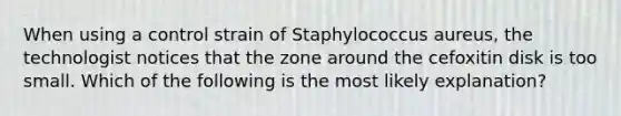 When using a control strain of Staphylococcus aureus, the technologist notices that the zone around the cefoxitin disk is too small. Which of the following is the most likely explanation?