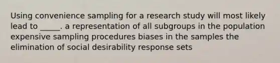 Using convenience sampling for a research study will most likely lead to _____. a representation of all subgroups in the population expensive sampling procedures biases in the samples the elimination of social desirability response sets