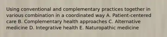 Using conventional and complementary practices together in various combination in a coordinated way A. Patient-centered care B. Complementary health approaches C. Alternative medicine D. Integrative health E. Naturopathic medicine