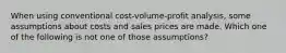 When using conventional cost-volume-profit analysis, some assumptions about costs and sales prices are made. Which one of the following is not one of those assumptions?