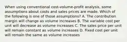 When using conventional cost-volume-profit analysis, some assumptions about costs and sales prices are made. Which of the following is one of those assumptions? A. The contribution margin will change as volume increases B. The variable cost per unit will decrease as volume increases C. The sales price per unit will remain constant as volume increases D. Fixed cost per unit will remain the same as volume increases