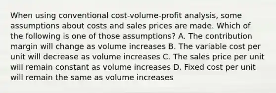 When using conventional cost-volume-profit analysis, some assumptions about costs and sales prices are made. Which of the following is one of those assumptions? A. The contribution margin will change as volume increases B. The variable cost per unit will decrease as volume increases C. The sales price per unit will remain constant as volume increases D. Fixed cost per unit will remain the same as volume increases