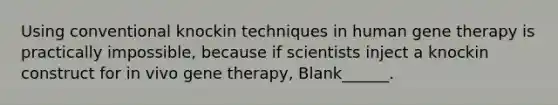 Using conventional knockin techniques in human <a href='https://www.questionai.com/knowledge/kxziHQcFFY-gene-therapy' class='anchor-knowledge'>gene therapy</a> is practically impossible, because if scientists inject a knockin construct for in vivo gene therapy, Blank______.