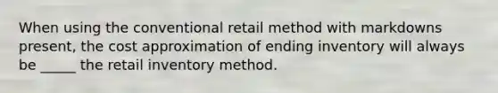 When using the conventional retail method with markdowns present, the cost approximation of ending inventory will always be _____ the retail inventory method.