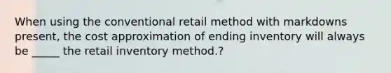 When using the conventional retail method with markdowns present, the cost approximation of ending inventory will always be _____ the retail inventory method.?