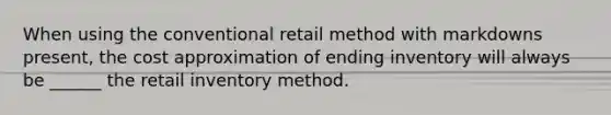 When using the conventional retail method with markdowns present, the cost approximation of ending inventory will always be ______ the retail inventory method.